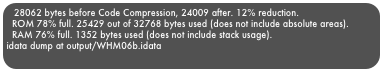 28062 bytes before Code Compression, 24009 after. 12% reduction.  ROM 78% full. 25429 out of 32768 bytes used (does not include absolute areas).  RAM 76% full. 1352 bytes used (does not include stack usage).idata dump at output/WHM06b.idata