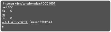 # screen /dev/cu.usbmodem#DC01001
nm7777
ok      0
tm
ok      0
コントロール+A+￥（screenを抜ける）
#