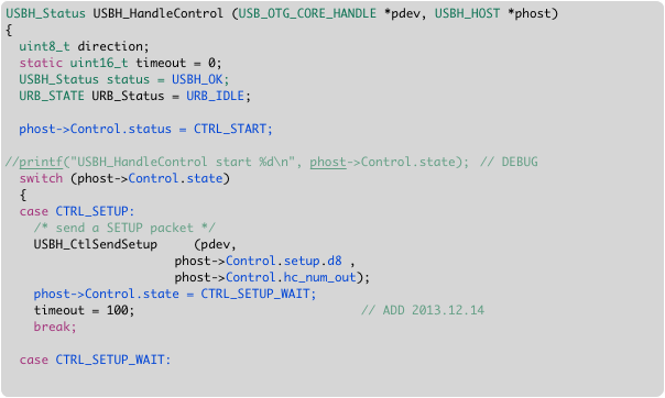 USBH_Status USBH_HandleControl (USB_OTG_CORE_HANDLE *pdev, USBH_HOST *phost)
{
  uint8_t direction;  
  static uint16_t timeout = 0;
  USBH_Status status = USBH_OK;
  URB_STATE URB_Status = URB_IDLE;
  
  phost->Control.status = CTRL_START;

//printf("USBH_HandleControl start %d\n", phost->Control.state);	// DEBUG
  switch (phost->Control.state)
  {
  case CTRL_SETUP:
    /* send a SETUP packet */
    USBH_CtlSendSetup     (pdev, 
	                  phost->Control.setup.d8 , 
	                  phost->Control.hc_num_out);  
    phost->Control.state = CTRL_SETUP_WAIT;  
    timeout = 100;						// ADD 2013.12.14
    break; 

  case CTRL_SETUP_WAIT:
