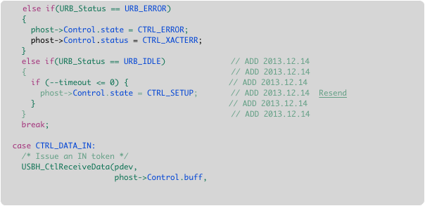     else if(URB_Status == URB_ERROR)
    {
      phost->Control.state = CTRL_ERROR;     
      phost->Control.status = CTRL_XACTERR;
    }
    else if(URB_Status == URB_IDLE)			// ADD 2013.12.14
    {							           // ADD 2013.12.14
      if (--timeout <= 0) {				     // ADD 2013.12.14
        phost->Control.state = CTRL_SETUP;		// ADD 2013.12.14  Resend
      }							     // ADD 2013.12.14
    }							           // ADD 2013.12.14
    break;
    
  case CTRL_DATA_IN:  
    /* Issue an IN token */ 
    USBH_CtlReceiveData(pdev,
                        phost->Control.buff, 
