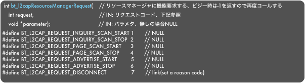 int bt_l2capResourceManagerRequest(    // リソースマネージャに機能要求する、ビジー時は-1を返すので再度コールする
    int request,                                          // IN: リクエストコード、下記参照
    void *parameter);                               // IN: パラメタ、無しの場合NULL#define BT_L2CAP_REQUEST_INQUIRY_SCAN_START 1       // NULL#define BT_L2CAP_REQUEST_INQUIRY_SCAN_STOP  2       // NULL#define BT_L2CAP_REQUEST_PAGE_SCAN_START      3       // NULL#define BT_L2CAP_REQUEST_PAGE_SCAN_STOP       4       // NULL#define BT_L2CAP_REQUEST_ADVERTISE_START         5       // NULL#define BT_L2CAP_REQUEST_ADVERTISE_STOP          6       // NULL#define BT_L2CAP_REQUEST_DISCONNECT                7       // link(set a reason code)