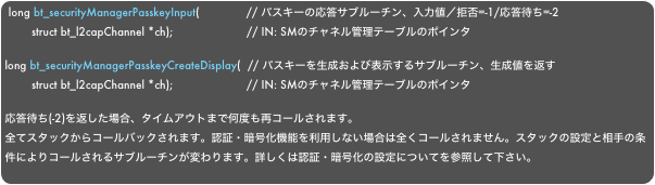 long bt_securityManagerPasskeyInput(              // パスキーの応答サブルーチン、入力値／拒否=-1/応答待ち=-2        struct bt_l2capChannel *ch);                      // IN: SMのチャネル管理テーブルのポインタlong bt_securityManagerPasskeyCreateDisplay(  // パスキーを生成および表示するサブルーチン、生成値を返す        struct bt_l2capChannel *ch);                      // IN: SMのチャネル管理テーブルのポインタ
応答待ち(-2)を返した場合、タイムアウトまで何度も再コールされます。
全てスタックからコールバックされます。認証・暗号化機能を利用しない場合は全くコールされません。スタックの設定と相手の条件によりコールされるサブルーチンが変わります。詳しくは認証・暗号化の設定についてを参照して下さい。