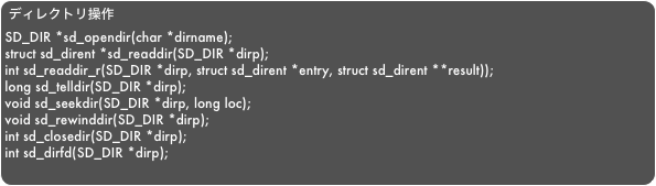 ディレクトリ操作SD_DIR *sd_opendir(char *dirname);struct sd_dirent *sd_readdir(SD_DIR *dirp);int sd_readdir_r(SD_DIR *dirp, struct sd_dirent *entry, struct sd_dirent **result));long sd_telldir(SD_DIR *dirp);void sd_seekdir(SD_DIR *dirp, long loc);void sd_rewinddir(SD_DIR *dirp);int sd_closedir(SD_DIR *dirp);int sd_dirfd(SD_DIR *dirp);