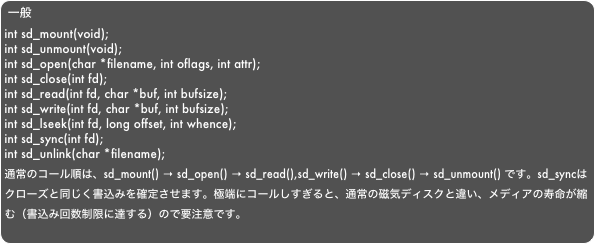 一般int sd_mount(void);int sd_unmount(void);int sd_open(char *filename, int oflags, int attr);int sd_close(int fd);int sd_read(int fd, char *buf, int bufsize);int sd_write(int fd, char *buf, int bufsize);int sd_lseek(int fd, long offset, int whence);int sd_sync(int fd);int sd_unlink(char *filename);　通常のコール順は、sd_mount() → sd_open() → sd_read(),sd_write() → sd_close() → sd_unmount() です。sd_syncはクローズと同じく書込みを確定させます。極端にコールしすぎると、通常の磁気ディスクと違い、メディアの寿命が縮む（書込み回数制限に達する）ので要注意です。